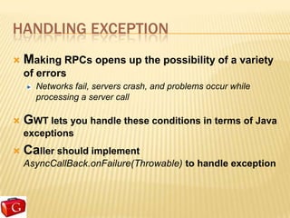 HANDLING EXCEPTION
   Making RPCs opens up the possibility of a variety
    of errors
      Networks fail, servers crash, and problems occur while
      processing a server call

   GWT lets you handle these conditions in terms of Java
    exceptions
   Caller should implement
    AsyncCallBack.onFailure(Throwable) to handle exception
 