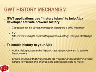 GWT HISTORY MECHANISM
GWT applications use “history token” to help Ajax
developer activate browser history
   The token will be saved in browser history as a URL fragment

   Ex:
   http://www.example.com/historyexample/HistoryExample.html#page
   1

To enable history to your Ajax
   Add a history token to the history stack when you want to enable
   history event

   Create an object that implements the ValueChangeHandler interface,
   parses new token and changes the application state to match
 