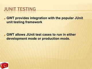 JUNIT TESTING
 GWT provides integration with the popular JUnit
 unit testing framework


 GWT allows JUnit test cases to run in either
 development mode or production mode.
 