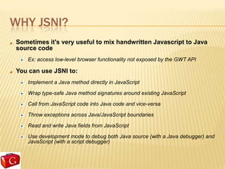 WHY JSNI?
Sometimes it's very useful to mix handwritten Javascript to Java
source code
   Ex: access low-level browser functionality not exposed by the GWT API

You can use JSNI to:
   Implement a Java method directly in JavaScript

   Wrap type-safe Java method signatures around existing JavaScript

   Call from JavaScript code into Java code and vice-versa

   Throw exceptions across Java/JavaScript boundaries

   Read and write Java fields from JavaScript

   Use development mode to debug both Java source (with a Java debugger) and
   JavaScript (with a script debugger)
 