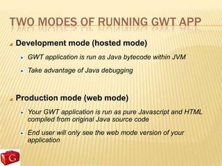 TWO MODES OF RUNNING GWT APP
Development mode (hosted mode)
  GWT application is run as Java bytecode within JVM
  Take advantage of Java debugging



Production mode (web mode)
  Your GWT application is run as pure Javascript and HTML
  compiled from original Java source code
  End user will only see the web mode version of your
  application
 