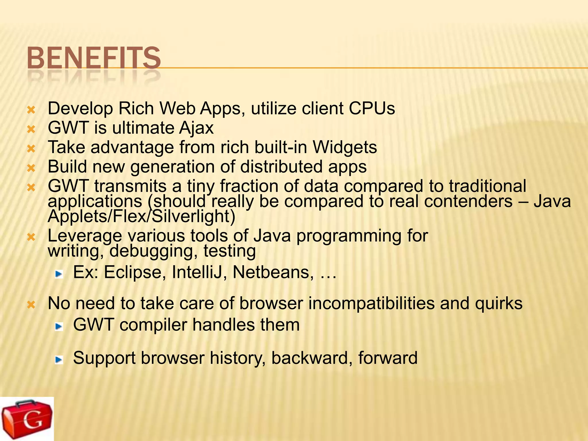 BENEFITS
   Develop Rich Web Apps, utilize client CPUs
   GWT is ultimate Ajax
   Take advantage from rich built-in Widgets
   Build new generation of distributed apps
   GWT transmits a tiny fraction of data compared to traditional
    applications (should really be compared to real contenders – Java
    Applets/Flex/Silverlight)
   Leverage various tools of Java programming for
    writing, debugging, testing
       Ex: Eclipse, IntelliJ, Netbeans, …
   No need to take care of browser incompatibilities and quirks
      GWT compiler handles them
       Support browser history, backward, forward
 