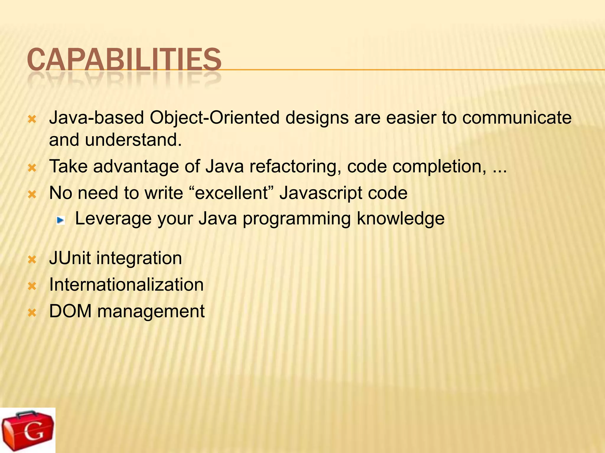 CAPABILITIES
   Java-based Object-Oriented designs are easier to communicate
    and understand.
   Take advantage of Java refactoring, code completion, ...
   No need to write “excellent” Javascript code
       Leverage your Java programming knowledge

   JUnit integration
   Internationalization
   DOM management
 