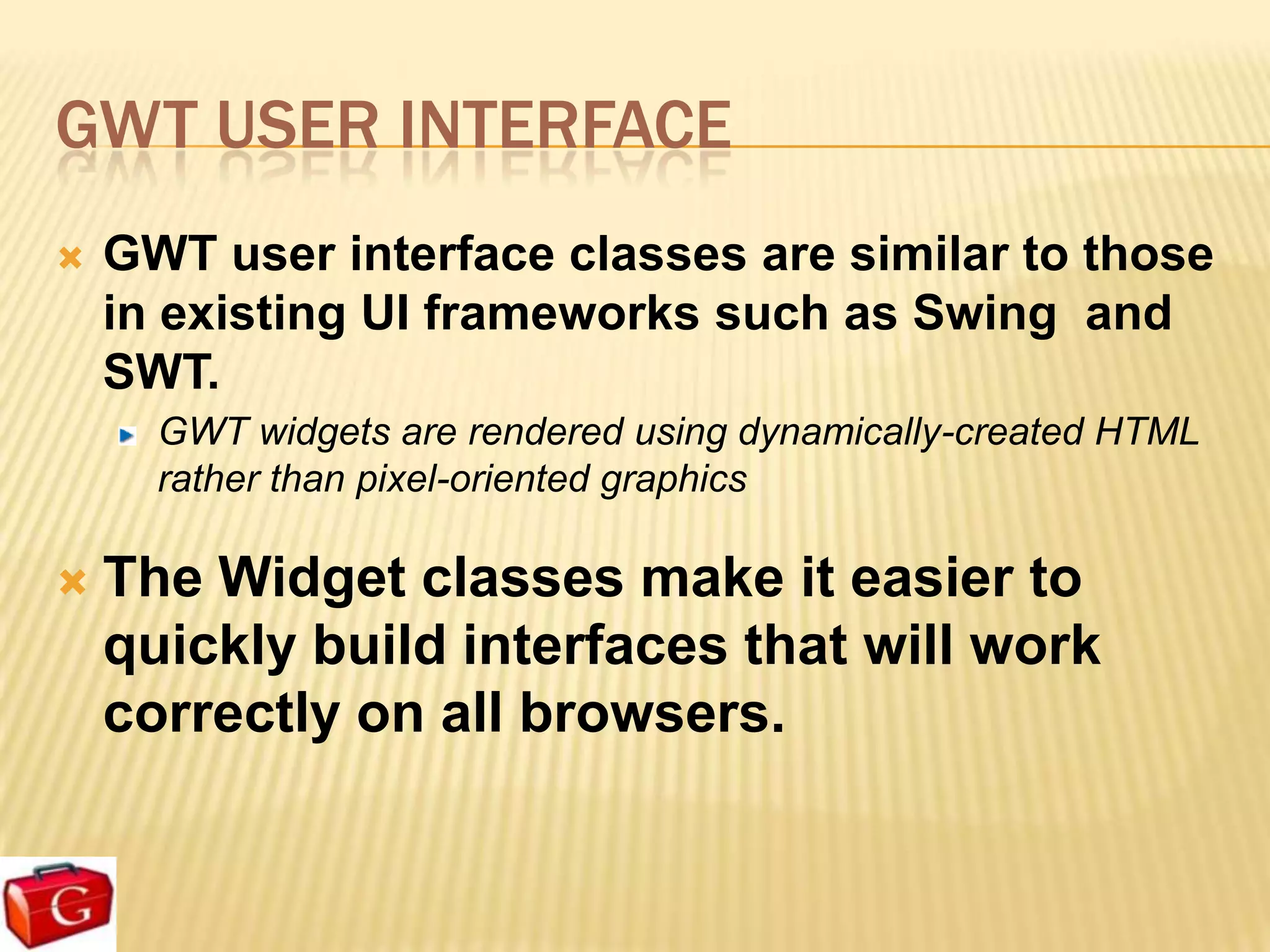 GWT USER INTERFACE
   GWT user interface classes are similar to those
    in existing UI frameworks such as Swing and
    SWT.
      GWT widgets are rendered using dynamically-created HTML
      rather than pixel-oriented graphics

   The Widget classes make it easier to
    quickly build interfaces that will work
    correctly on all browsers.
 
