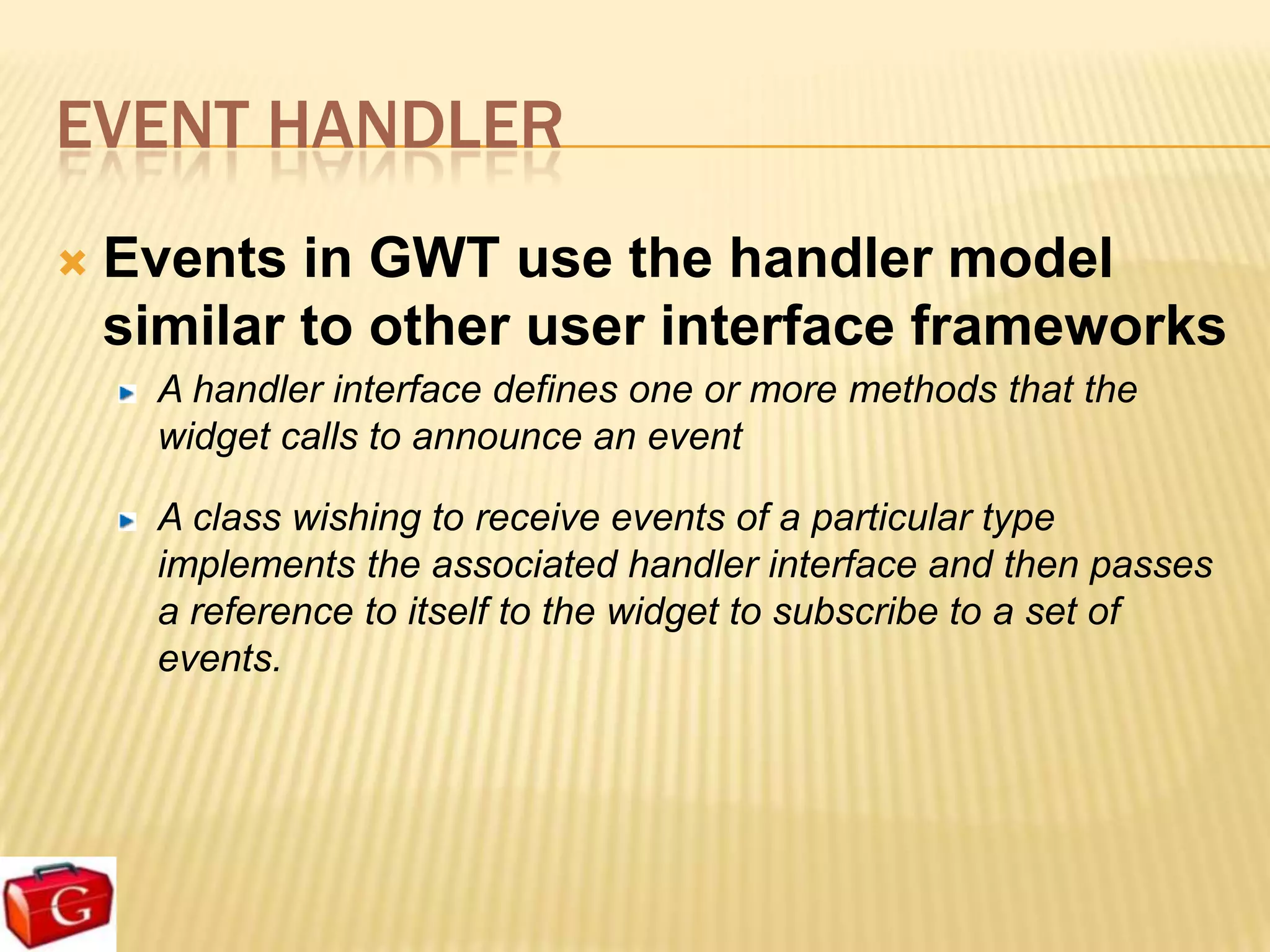 EVENT HANDLER
   Events in GWT use the handler model
    similar to other user interface frameworks
      A handler interface defines one or more methods that the
      widget calls to announce an event

      A class wishing to receive events of a particular type
      implements the associated handler interface and then passes
      a reference to itself to the widget to subscribe to a set of
      events.
 