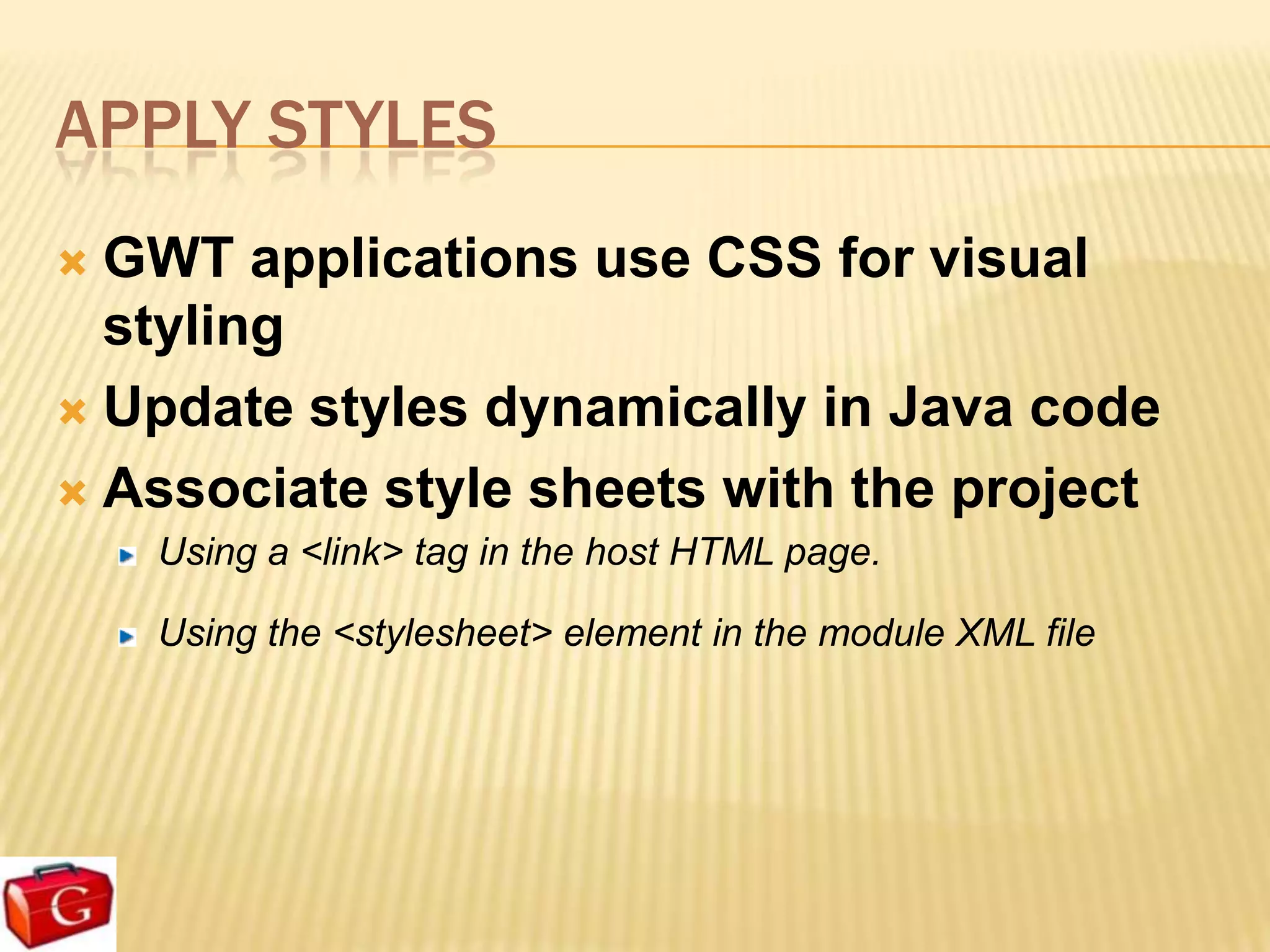 APPLY STYLES
 GWT applications use CSS for visual
  styling
 Update styles dynamically in Java code

 Associate style sheets with the project
    Using a <link> tag in the host HTML page.

    Using the <stylesheet> element in the module XML file
 