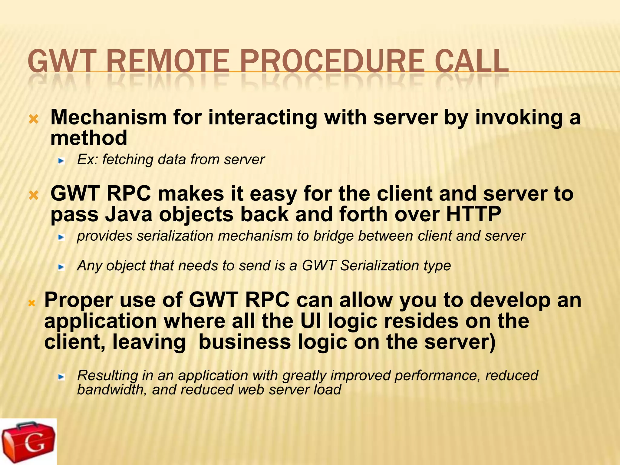 GWT REMOTE PROCEDURE CALL
   Mechanism for interacting with server by invoking a
    method
      Ex: fetching data from server

   GWT RPC makes it easy for the client and server to
    pass Java objects back and forth over HTTP
      provides serialization mechanism to bridge between client and server

      Any object that needs to send is a GWT Serialization type

   Proper use of GWT RPC can allow you to develop an
    application where all the UI logic resides on the
    client, leaving business logic on the server)
      Resulting in an application with greatly improved performance, reduced
      bandwidth, and reduced web server load
 