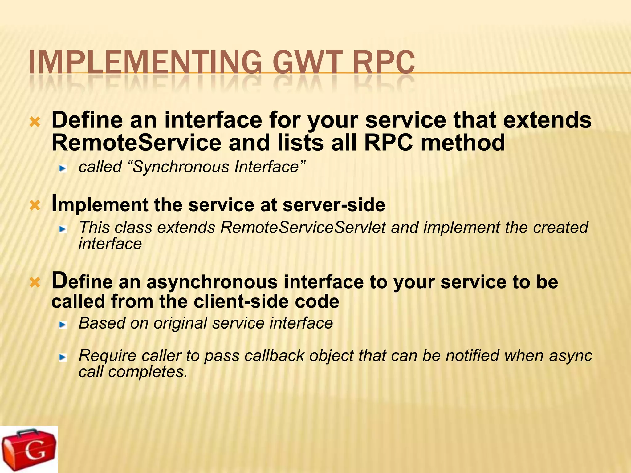 IMPLEMENTING GWT RPC
   Define an interface for your service that extends
    RemoteService and lists all RPC method
       called “Synchronous Interface”

 Implement the service at server-side
    This class extends RemoteServiceServlet and implement the created
    interface

   Define an asynchronous interface to your service to be
    called from the client-side code
       Based on original service interface
       Require caller to pass callback object that can be notified when async
       call completes.
 