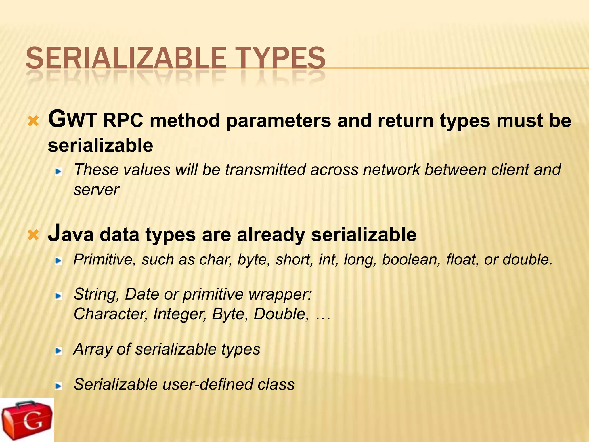 SERIALIZABLE TYPES
   GWT RPC method parameters and return types must be
    serializable
      These values will be transmitted across network between client and
      server

   Java data types are already serializable
      Primitive, such as char, byte, short, int, long, boolean, float, or double.

      String, Date or primitive wrapper:
      Character, Integer, Byte, Double, …

      Array of serializable types

      Serializable user-defined class
 