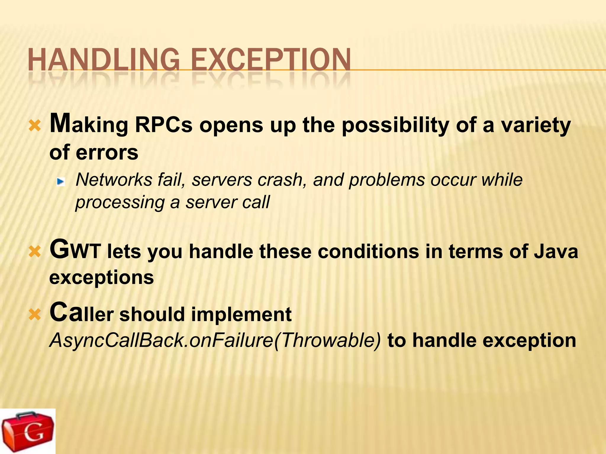 HANDLING EXCEPTION
   Making RPCs opens up the possibility of a variety
    of errors
      Networks fail, servers crash, and problems occur while
      processing a server call

   GWT lets you handle these conditions in terms of Java
    exceptions
   Caller should implement
    AsyncCallBack.onFailure(Throwable) to handle exception
 