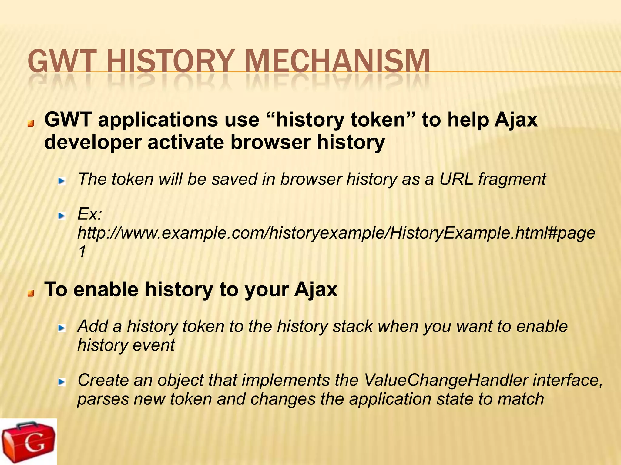 GWT HISTORY MECHANISM
GWT applications use “history token” to help Ajax
developer activate browser history
   The token will be saved in browser history as a URL fragment

   Ex:
   http://www.example.com/historyexample/HistoryExample.html#page
   1

To enable history to your Ajax
   Add a history token to the history stack when you want to enable
   history event

   Create an object that implements the ValueChangeHandler interface,
   parses new token and changes the application state to match
 