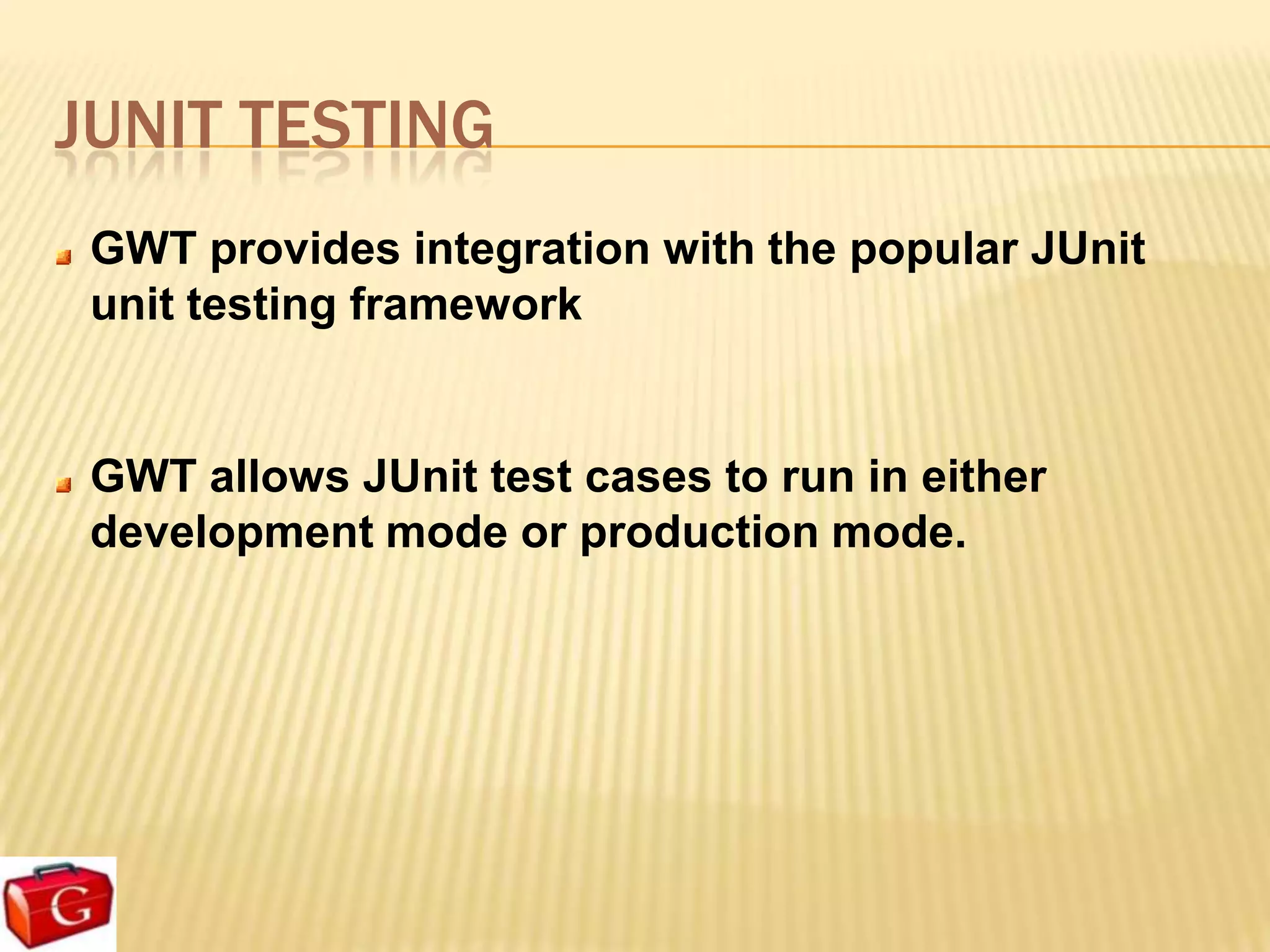 JUNIT TESTING
 GWT provides integration with the popular JUnit
 unit testing framework


 GWT allows JUnit test cases to run in either
 development mode or production mode.
 