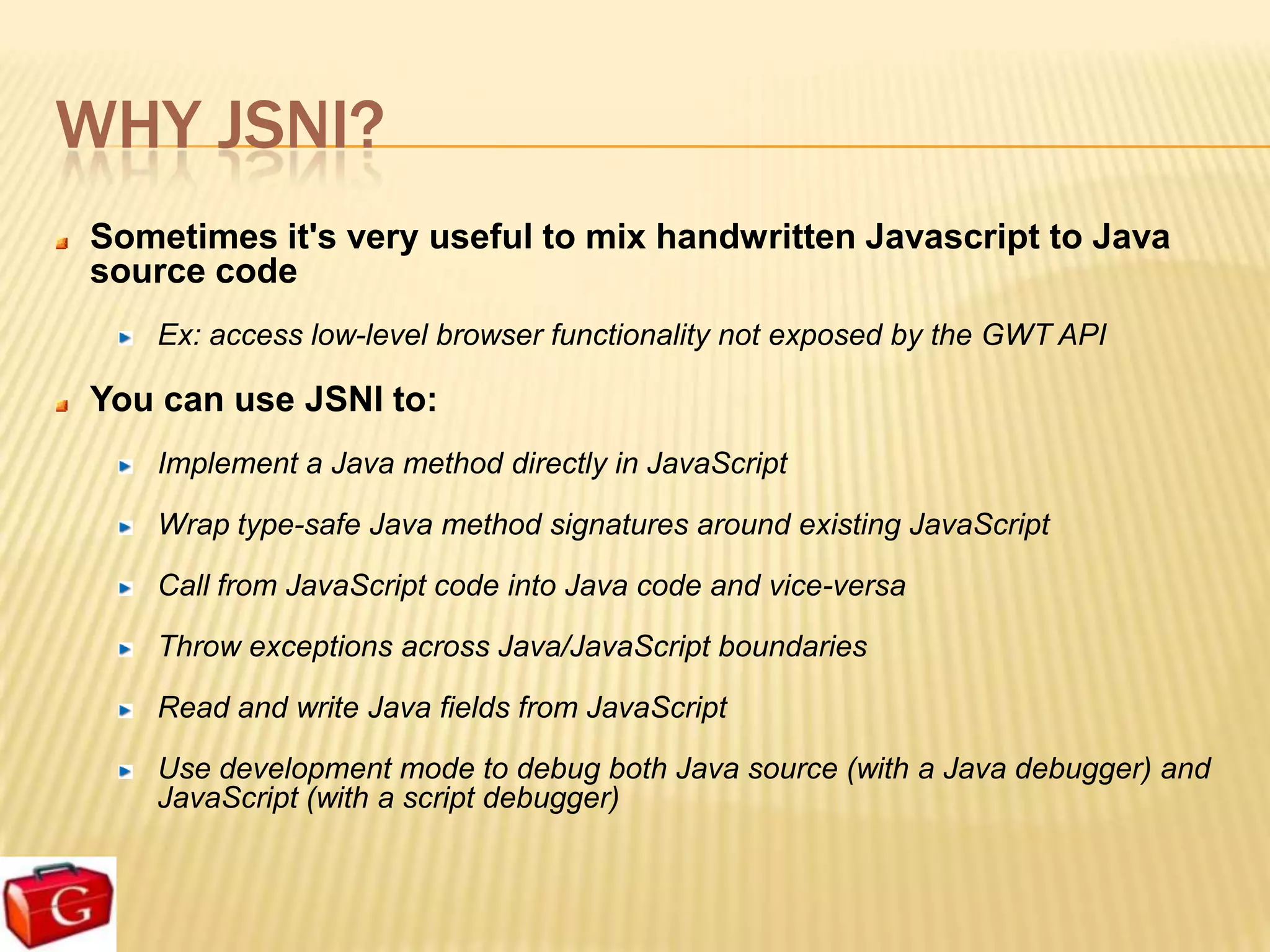 WHY JSNI?
Sometimes it's very useful to mix handwritten Javascript to Java
source code
   Ex: access low-level browser functionality not exposed by the GWT API

You can use JSNI to:
   Implement a Java method directly in JavaScript

   Wrap type-safe Java method signatures around existing JavaScript

   Call from JavaScript code into Java code and vice-versa

   Throw exceptions across Java/JavaScript boundaries

   Read and write Java fields from JavaScript

   Use development mode to debug both Java source (with a Java debugger) and
   JavaScript (with a script debugger)
 