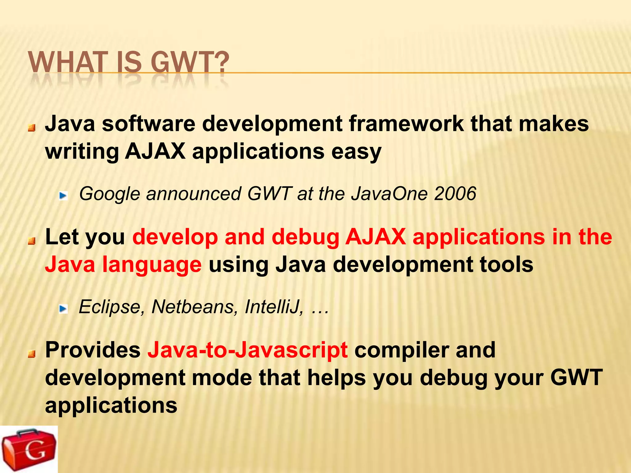 WHAT IS GWT?
 Java software development framework that makes
 writing AJAX applications easy
   Google announced GWT at the JavaOne 2006

 Let you develop and debug AJAX applications in the
 Java language using Java development tools
   Eclipse, Netbeans, IntelliJ, …

 Provides Java-to-Javascript compiler and
 development mode that helps you debug your GWT
 applications
 