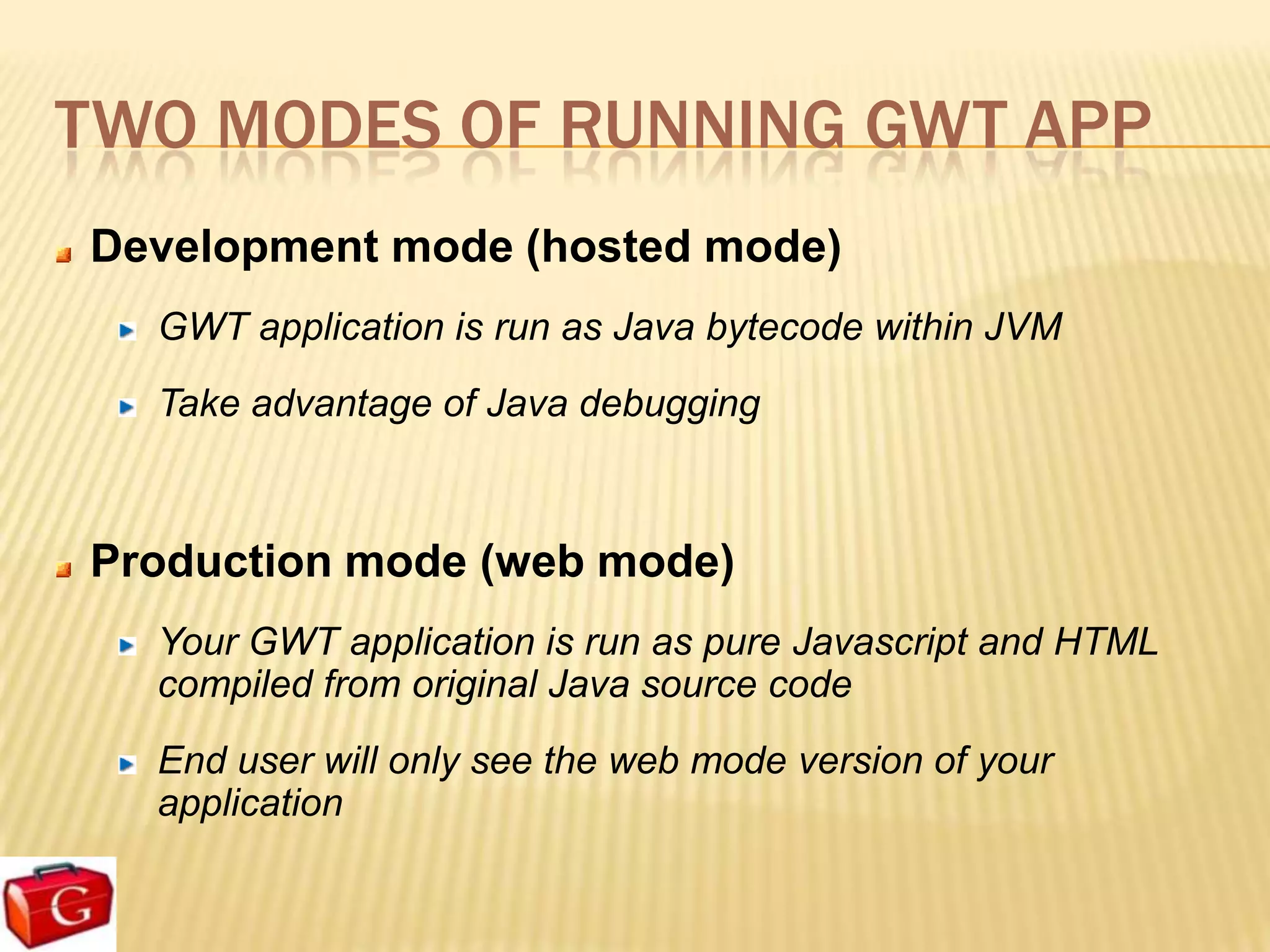 TWO MODES OF RUNNING GWT APP
Development mode (hosted mode)
  GWT application is run as Java bytecode within JVM
  Take advantage of Java debugging



Production mode (web mode)
  Your GWT application is run as pure Javascript and HTML
  compiled from original Java source code
  End user will only see the web mode version of your
  application
 