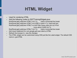 HTML Widget







Used for rendering HTML
Add the following codes to GWTTrainingWidgets.java
RootPanel.get().add(new HTML("<hr/>"));
//add a horizontal line break
RootPanel.get().add(new HTML("<b>CASE in bold</>")); //add bold text
RootPanel.get().add(new HTML("<a href='http://www.case.utm.my'>Find
more about CASE</a>"));
RootPanel.get().add(new HTML("<hr/>"));
//add a horizontal line break
Add import statement for com.google.gwt.user.client.ui.HTML
Refresh the browser to view the changes
The HTML widget can be customized using CSS just like the Label widget. The default CSS
name is .gwt-HTML

www.TechProceed.com

 