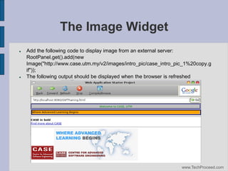 The Image Widget




Add the following code to display image from an external server:
RootPanel.get().add(new
Image("http://www.case.utm.my/v2/images/intro_pic/case_intro_pic_1%20copy.g
if"));
The following output should be displayed when the browser is refreshed

www.TechProceed.com

 