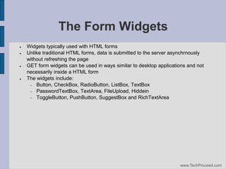 The Form Widgets







Widgets typically used with HTML forms
Unlike traditional HTML forms, data is submitted to the server asynchrnously
without refreshing the page
GET form widgets can be used in ways similar to desktop applications and not
necessarily inside a HTML form
The widgets include:
 Button, CheckBox, RadioButton, ListBox, TextBox
 PasswordTextBox, TextArea, FileUpload, Hiddein
 ToggleButton, PushButton, SuggestBox and RichTextArea

www.TechProceed.com

 