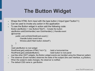 The Button Widget









Wraps‫‏‬the‫‏‬HTML‫‏‬form‫‏‬input‫‏‬with‫‏‬the‫‏‬type‫‏‬button‫<(‏‬input‫‏‬type=”button”>)‫‏‬
Can be used to invoke any action in the application
To see the Button widget in action add the following code:
Button alertButton = new Button("Alert"); //create the button
alertButton.addClickHandler( new ClickHandler() { //handle event
@Override
public void onClick(ClickEvent event) {
//handle button event here
Window.alert("Alert button clicked!");
}
});
//add alertButton to root widget
RootPanel.get().add(new HTML("<hr/>"));
//add a horizontal line
RootPanel.get().add(alertButton);
//add button to root panel
Just like other GWT widgets, the Button widget events are handled using the Observer pattern
The observer (Event handler) observes the state of the subject (the user interface, e.g Button).
When‫‏‬the‫‏‬subject’s‫‏‬state‫‏‬changes,‫‏‬the‫‏‬observer‫‏‬is‫‏‬notified.
The default CSS name is .gwt-Button

www.TechProceed.com

 
