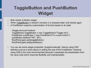 ToggleButton and PushButton
Widget




Both similar to Button widget
When ToggleButton is clicked it remains in a 'pressed state' until clicked again
A PushButton supports customization of its look based on its state
//toggle and push buttons
ToggleButton toggleButton = new ToggleButton("Toggle me");
PushButton pushButton = new PushButton("I'm a push button");
pushButton.setSize("150", "40");
RootPanel.get().add(toggleButton);
RootPanel.get().add(pushButton);



You‫‏‬can‫‏‬set‫‏‬some‫‏‬widget‫‏‬properties‫“‏‬programmatically”‫‏‬without‫‏‬using‫‏‬CSS‫‏‬
definition just as is done above in setting the size of the PushButton. However
using CSS is the most recommended because it separates the presentation from
the Java code which improves flexibility and maintainability.

www.TechProceed.com

 