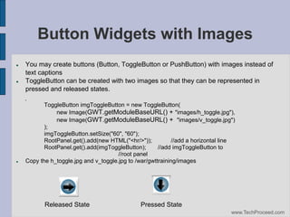 Button Widgets with Images






You may create buttons (Button, ToggleButton or PushButton) with images instead of
text captions
ToggleButton can be created with two images so that they can be represented in
pressed and released states.
ToggleButton imgToggleButton = new ToggleButton(
new Image(GWT.getModuleBaseURL() + "images/h_toggle.jpg"),
new Image(GWT.getModuleBaseURL() + "images/v_toggle.jpg")‫‏‬
);
imgToggleButton.setSize("60", "60");
RootPanel.get().add(new HTML("<hr/>"));
//add a horizontal line
RootPanel.get().add(imgToggleButton);
//add imgToggleButton to
//root panel
Copy the h_toggle.jpg and v_toggle.jpg to /war/gwttraining/images

Released State

Pressed State
www.TechProceed.com

 