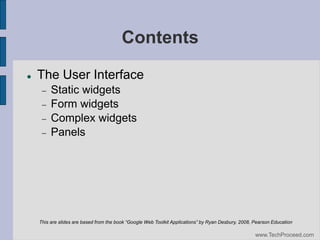 Contents


The User Interface






Static widgets
Form widgets
Complex widgets
Panels

This are slides are based from the book “Google Web Toolkit Applications” by Ryan Desbury, 2008, Pearson Education

www.TechProceed.com

 