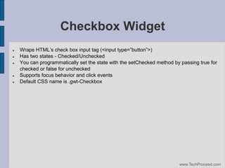 Checkbox Widget







Wraps‫‏‬HTML’s‫‏‬check‫‏‬box‫‏‬input‫‏‬tag‫<(‏‬input‫‏‬type=”button”>)‫‏‬
Has two states - Checked/Unchecked
You can programmatically set the state with the setChecked method by passing true for
checked or false for unchecked
Supports focus behavior and click events
Default CSS name is .gwt-Checkbox

www.TechProceed.com

 