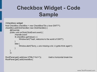 Checkbox Widget - Code
Sample
//checkbox widget
final CheckBox checkBox = new CheckBox("Do u love GWT?");
checkBox.addClickHandler( new ClickHandler() {
@Override
public void onClick(ClickEvent event) {
//handle event
if( checkBox.getValue() ) {
Window.lert("Yeah, welcome to the world of GWT");
}
else {
Window.alert("Sorry, u are missing a lot. U gotta think again");
}
}
});
RootPanel.get().add(new HTML("<hr/>"));
RootPanel.get().add(checkBox);

//add a horizontal break line

www.TechProceed.com

 