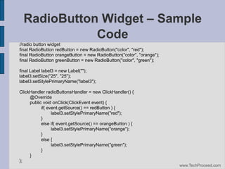 RadioButton Widget – Sample
Code
//radio button widget
final RadioButton redButton = new RadioButton("color", "red");
final RadioButton orangeButton = new RadioButton("color", "orange");
final RadioButton greenButton = new RadioButton("color", "green");
final Label label3 = new Label("");
label3.setSize("25", "25");
label3.setStylePrimaryName("label3");
ClickHandler radioButtonsHandler = new ClickHandler() {
@Override
public void onClick(ClickEvent event) {
if( event.getSource() == redButton ) {
label3.setStylePrimaryName("red");
}
else if( event.getSource() == orangeButton ) {
label3.setStylePrimaryName("orange");
}
else {
label3.setStylePrimaryName("green");
}
}
};
www.TechProceed.com

 