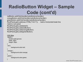 RadioButton Widget – Sample
Code (cont'd)‫‏‬
redButton.addClickHandler(radioButtonsHandler);
orangeButton.addClickHandler(radioButtonsHandler);
greenButton.addClickHandler(radioButtonsHandler);
RootPanel.get().add(new HTML("<hr/>")); //add a horizontal break line
//add to root panel
RootPanel.get().add(label3);
RootPanel.get().add(redButton);
RootPanel.get().add(orangeButton);
RootPanel.get().add(greenButton);
CSS Stlye
.label3 {
border-style:groove;
width: 25px;
height: 25px;
}
.red {
background-color:red;
}
.orange {
background-color:orange;
}
.green {
background-color:green;
}
www.TechProceed.com

 