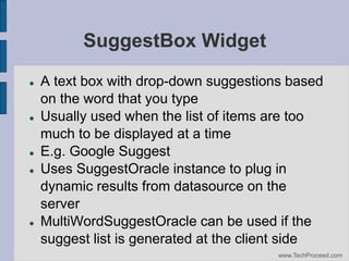 SuggestBox Widget









A text box with drop-down suggestions based
on the word that you type
Usually used when the list of items are too
much to be displayed at a time
E.g. Google Suggest
Uses SuggestOracle instance to plug in
dynamic results from datasource on the
server
MultiWordSuggestOracle can be used if the
suggest list is generated at the client side
www.TechProceed.com

 