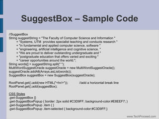 SuggestBox – Sample Code
//SuggestBox
String suggestString = "The Faculty of Computer Science and Information "
+ "Systems, UTM provides specialist teaching and conducts research "
+ "in fundamental and applied computer science, software "
+ "engineering, artificial intelligence and cognitive science. "
+ "We are proud to deliver outstanding undergraduate and "
+ "postgraduate education that offers varied and exciting "
+ "career opportunities around the world.";
String words[] = suggestString.split(" ");
MultiWordSuggestOracle suggestOracle = new MultiWordSuggestOracle();
suggestOracle.addAll(Arrays.asList(words));
SuggestBox suggestBox = new SuggestBox(suggestOracle);
RootPanel.get().add(new HTML("<hr/>"));
RootPanel.get().add(suggestBox);

//add a horizontal break line

CSS Styles
.gwt-SuggestBox {}
.gwt-SuggestBoxPopup { border: 2px solid #C3D9FF; background-color:#E8EEF7; }
.gwt-SuggestBoxPopup .item { }
.gwt-SuggestBoxPopup .item-selected { background-color:#C3D9FF;}
www.TechProceed.com

 