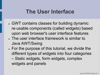 The User Interface






GWT contains classes for building dynamic
re-usable components (called widgets) based
upon web browser's user interface features
The user interface framework is similar to
Java AWT/Swing
For the purpose of this tutorial, we divide the
different types of widgets into four categories
– Static widgets, form widgets, complex
widgets and panels
www.TechProceed.com

 