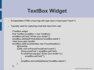 TextBox Widget


Encapsulates‫‏‬HTML’s‫‏‬input‫‏‬tag‫‏‬with‫‏‬type‫‏‬input‫<(‏‬input‫‏‬type=”input”>)



Typically used for capturing small text input from user
//TextBox widget
final TextBox emailBox = new TextBox();
emailBox.setText("<Enter your email>");
emailBox.setStylePrimaryName("emailBox-blank");
//add focus gain handler
emailBox.addFocusHandler( new FocusHandler() {
@Override
public void onFocus(FocusEvent event) {
String emailText = emailBox.getText();
if( emailText.equals("<Enter your email>")) {
emailBox.setText("");
}
emailBox.removeStyleName("emailBox-blank");
}
});
www.TechProceed.com

 