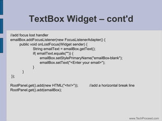 TextBox Widget – cont'd
//add focus lost handler
emailBox.addFocusListener(new FocusListenerAdapter() {
public void onLostFocus(Widget sender) {
String emailText = emailBox.getText();
if( emailText.equals("")) {
emailBox.setStylePrimaryName("emailBox-blank");
emailBox.setText("<Enter your email>");
}
}
});
RootPanel.get().add(new HTML("<hr/>"));
RootPanel.get().add(emailBox);

//add a horizontal break line

www.TechProceed.com

 