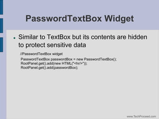 PasswordTextBox Widget


Similar to TextBox but its contents are hidden
to protect sensitive data
//PasswordTextBox widget
PasswordTextBox passwordBox = new PasswordTextBox();
RootPanel.get().add(new HTML("<hr/>"));
RootPanel.get().add(passwordBox);

www.TechProceed.com

 
