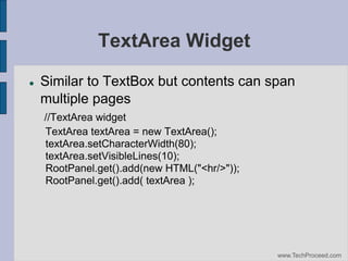 TextArea Widget


Similar to TextBox but contents can span
multiple pages
//TextArea widget
TextArea textArea = new TextArea();
textArea.setCharacterWidth(80);
textArea.setVisibleLines(10);
RootPanel.get().add(new HTML("<hr/>"));
RootPanel.get().add( textArea );

www.TechProceed.com

 