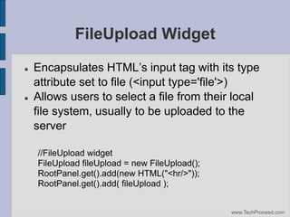 FileUpload Widget




Encapsulates‫‏‬HTML’s‫‏‬input‫‏‬tag‫‏‬with‫‏‬its‫‏‬type‫‏‬
attribute set to file (<input type='file'>)‫‏‬
Allows users to select a file from their local
file system, usually to be uploaded to the
server
//FileUpload widget
FileUpload fileUpload = new FileUpload();
RootPanel.get().add(new HTML("<hr/>"));
RootPanel.get().add( fileUpload );

www.TechProceed.com

 