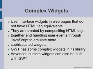 Complex Widgets










User interface widgets in web pages that do
not have HTML tag equivalents.
They are created by compositing HTML tags
together and handling user events through
JavaScript to emulate more
sophisticated widgets.
GWT has some complex widgets in its library
Advanced custom widgets can also be built
with GWT
www.TechProceed.com

 