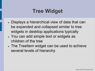 Tree Widget






Displays a hierarchical view of data that can
be expanded and collapsed similar to tree
widgets in desktop applications typically
You can add simple text or widgets as
children of the tree
The TreeItem widget can be used to achieve
several levels of hierarchy

www.TechProceed.com

 