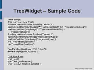 TreeWidget – Sample Code
//Tree Widget
Tree rootTree = new Tree();
TreeItem treeItem1 = new TreeItem("Contact 1");
treeItem1.addItem(new Image(GWT.getModuleBaseURL() + "images/contact.jpg"));
treeItem1.addItem(new Image(GWT.getModuleBaseURL() +
"images/mail.jpeg"));
TreeItem treeItem2 = new TreeItem("Contact 2");
treeItem2.addItem(new Image("images/contact.jpg"));
treeItem2.addItem(new Image("images/mail.jpeg"));
rootTree.addItem(treeItem1);
rootTree.addItem(treeItem2);
RootPanel.get().add(new HTML("<hr/>"));
RootPanel.get().add( rootTree );
CSS Style Rules
.gwt-Tree {}
.gwt-Tree .gwt-TreeItem {}
.gwt-Tree .gwt-TreeItem-selected {}
www.TechProceed.com

 