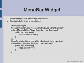 MenuBar Widget



Similar to menu bars on desktop applications
Displays list of menus to be selected
//MenuBar widget
MenuBar lecturerMenu = new MenuBar(true); //orient vertically
lecturerMenu.addItem("Save Records" , new Command() {
public void execute() {
Window.alert("Saved");
}
});
MenuBar studentMenu = new MenuBar(true); //orient vertically
studentMenu.addItem("Register" , new Command() {
public void execute() {
//add register event
}
});

www.TechProceed.com

 