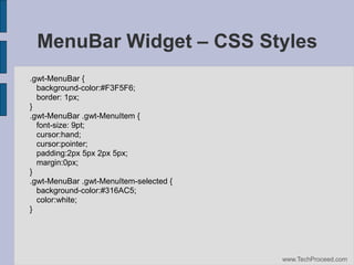 MenuBar Widget – CSS Styles
.gwt-MenuBar {
background-color:#F3F5F6;
border: 1px;
}
.gwt-MenuBar .gwt-MenuItem {
font-size: 9pt;
cursor:hand;
cursor:pointer;
padding:2px 5px 2px 5px;
margin:0px;
}
.gwt-MenuBar .gwt-MenuItem-selected {
background-color:#316AC5;
color:white;
}

www.TechProceed.com

 