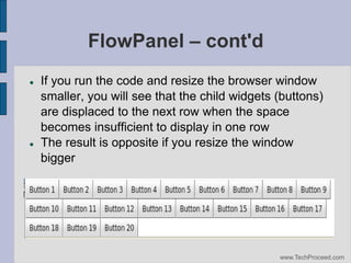 FlowPanel – cont'd




If you run the code and resize the browser window
smaller, you will see that the child widgets (buttons)
are displaced to the next row when the space
becomes insufficient to display in one row
The result is opposite if you resize the window
bigger

www.TechProceed.com

 