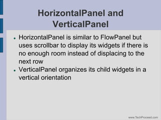 HorizontalPanel and
VerticalPanel




HorizontalPanel is similar to FlowPanel but
uses scrollbar to display its widgets if there is
no enough room instead of displacing to the
next row
VerticalPanel organizes its child widgets in a
vertical orientation

www.TechProceed.com

 