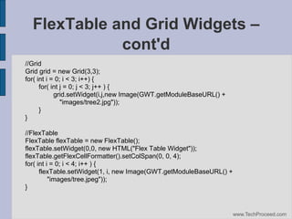 FlexTable and Grid Widgets –
cont'd
//Grid
Grid grid = new Grid(3,3);
for( int i = 0; i < 3; i++) {
for( int j = 0; j < 3; j++ ) {
grid.setWidget(i,j,new Image(GWT.getModuleBaseURL() +
"images/tree2.jpg"));
}
}
//FlexTable
FlexTable flexTable = new FlexTable();
flexTable.setWidget(0,0, new HTML("Flex Table Widget"));
flexTable.getFlexCellFormatter().setColSpan(0, 0, 4);
for( int i = 0; i < 4; i++ ) {
flexTable.setWidget(1, i, new Image(GWT.getModuleBaseURL() +
"images/tree.jpeg"));
}

www.TechProceed.com

 