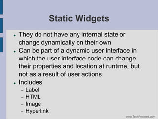 Static Widgets






They do not have any internal state or
change dynamically on their own
Can be part of a dynamic user interface in
which the user interface code can change
their properties and location at runtime, but
not as a result of user actions
Includes






Label
HTML
Image
Hyperlink
www.TechProceed.com

 