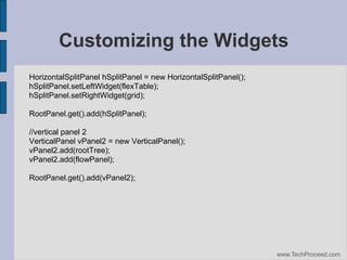 Customizing the Widgets
HorizontalSplitPanel hSplitPanel = new HorizontalSplitPanel();
hSplitPanel.setLeftWidget(flexTable);
hSplitPanel.setRightWidget(grid);
RootPanel.get().add(hSplitPanel);
//vertical panel 2
VerticalPanel vPanel2 = new VerticalPanel();
vPanel2.add(rootTree);
vPanel2.add(flowPanel);
RootPanel.get().add(vPanel2);

www.TechProceed.com

 