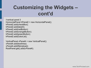 Customizing the Widgets –
cont'd
//vertical panel 3
HorizontalPanel hPanel2 = new HorizontalPanel();
hPanel2.add(checkBox);
hPanel2.add(label3);
hPanel2.add(redButton);
hPanel2.add(orangeButton);
hPanel2.add(greenButton);
hPanel2.add(colorList);
VerticalPanel vPanel4 = new VerticalPanel();
vPanel4.add(textArea);
vPanel4.add(fileUpload);
RootPanel.get().add(vPanel4);

www.TechProceed.com

 