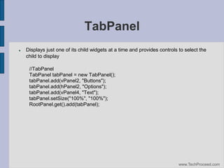 TabPanel


Displays just one of its child widgets at a time and provides controls to select the
child to display
//TabPanel
TabPanel tabPanel = new TabPanel();
tabPanel.add(vPanel2, "Buttons");
tabPanel.add(hPanel2, "Options");
tabPanel.add(vPanel4, "Text");
tabPanel.setSize("100%", "100%");
RootPanel.get().add(tabPanel);

www.TechProceed.com

 